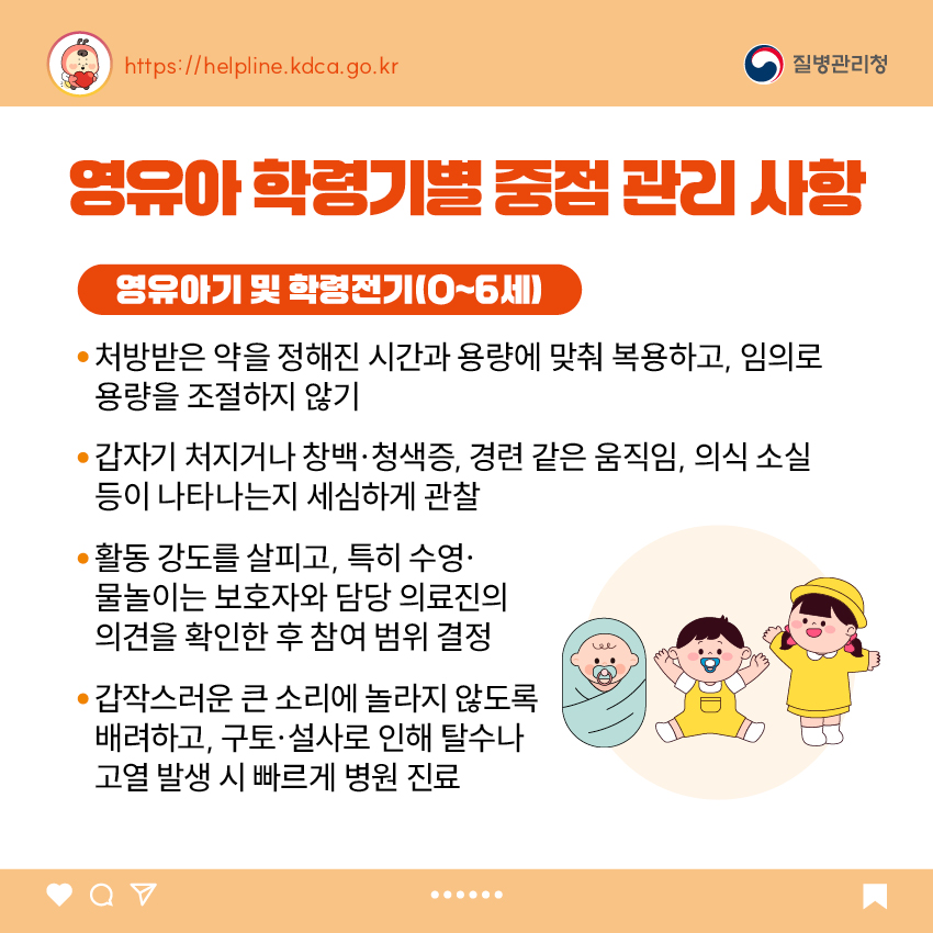 4. 영유아 학령기별 중점 관리 사항 <영유아기 및 학령전기(0~6세)> - 처방받은 약을 정해진 시간과 용량에 맞춰 복용하고, 임의로 용량을 조절하지 않기 - 갑자기 처지거나 창백&middot;청색증, 경련 같은 움직임, 의식 소실 등이 나타나는지 세심하게 관찰 - 활동 강도를 살피고, 특히 수영&middot;물놀이는 보호자와 담당 의료진의 의견을 확인한 후 참여 범위 결정 - 갑작스러운 큰 소리에 놀라지 않도록 배려하고, 구토&middot;설사로 인해 탈수나 고열 발생 시 빠르게 병원 진료